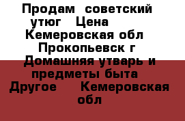 Продам  советский  утюг › Цена ­ 200 - Кемеровская обл., Прокопьевск г. Домашняя утварь и предметы быта » Другое   . Кемеровская обл.